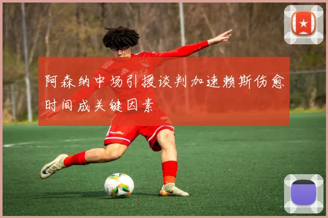 阿森纳中场引援谈判加速赖斯伤愈时间成关键因素