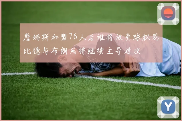 詹姆斯加盟76人后谁将放弃球权恩比德与布朗或将继续主导进攻