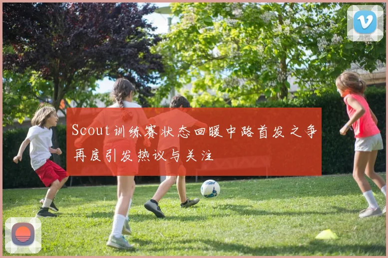 Scout训练赛状态回暖中路首发之争再度引发热议与关注