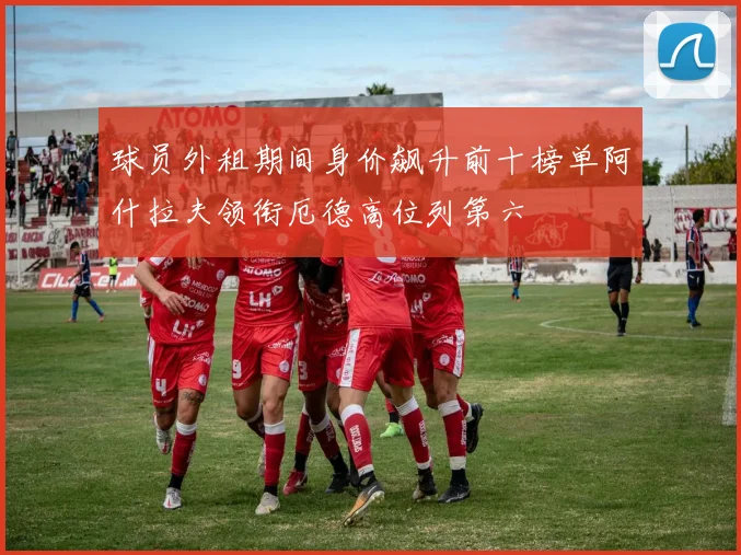 球员外租期间身价飙升前十榜单阿什拉夫领衔厄德高位列第六