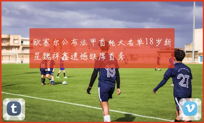 欧塞尔公布法甲首轮大名单18岁新星魏祥鑫遗憾缺席首秀