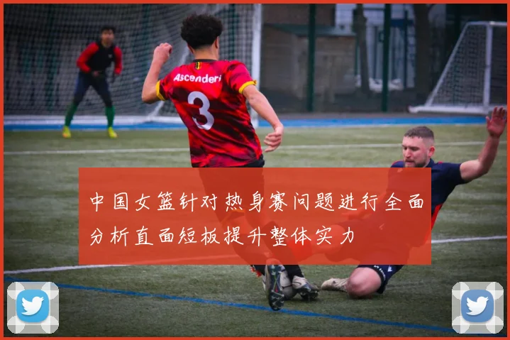 中国女篮针对热身赛问题进行全面分析直面短板提升整体实力