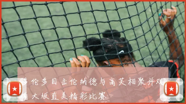 多伦多目击伦纳德与高芙相聚并观看大坂直美精彩比赛